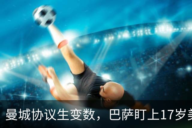 曼城协议生变数，巴萨盯上17岁美国中场该不该出手